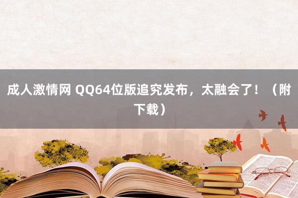 成人激情网 QQ64位版追究发布，太融会了！（附下载）