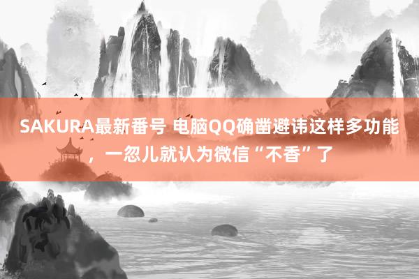 SAKURA最新番号 电脑QQ确凿避讳这样多功能，一忽儿就认为微信“不香”了