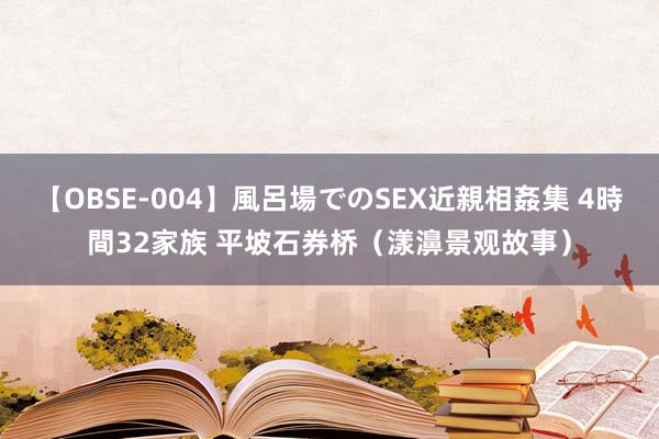 【OBSE-004】風呂場でのSEX近親相姦集 4時間32家族 平坡石券桥（漾濞景观故事）