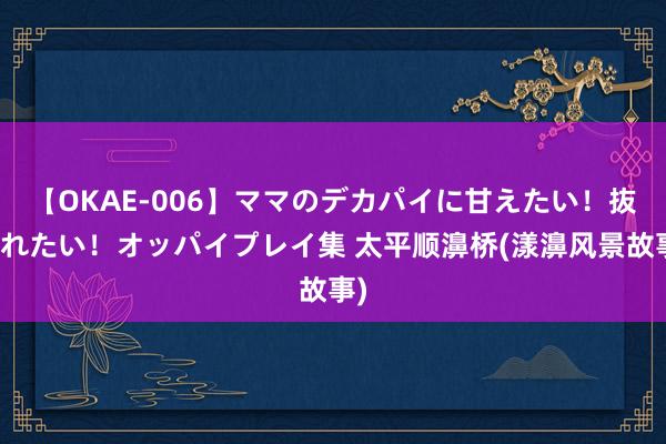 【OKAE-006】ママのデカパイに甘えたい！抜かれたい！オッパイプレイ集 太平顺濞桥(漾濞风景故事)