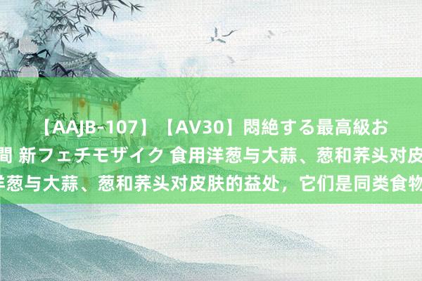 【AAJB-107】【AV30】悶絶する最高級おっぱい生々しい性交 4時間 新フェチモザイク 食用洋葱与大蒜、葱和荞头对皮肤的益处，它们是同类食物吗？