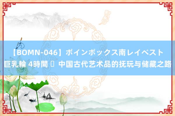 【BOMN-046】ボインボックス南レイベスト 巨乳輪 4時間 ​中国古代艺术品的抚玩与储藏之路