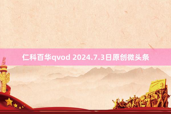 仁科百华qvod 2024.7.3日原创微头条