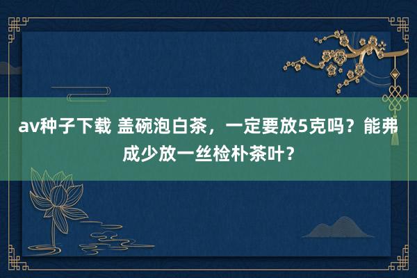 av种子下载 盖碗泡白茶，一定要放5克吗？能弗成少放一丝检朴茶叶？