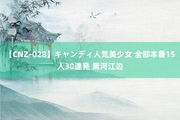 【CNZ-028】キャンディ人気美少女 全部本番15人30連発 黑河江边