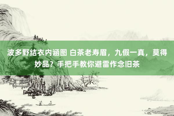 波多野结衣内涵图 白茶老寿眉，九假一真，莫得妙品？手把手教你避雷作念旧茶