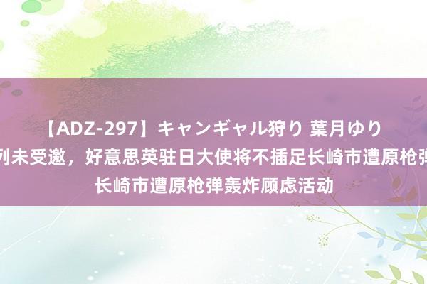 【ADZ-297】キャンギャル狩り 葉月ゆり 外媒：因以色列未受邀，好意思英驻日大使将不插足长崎市遭原枪弹轰炸顾虑活动