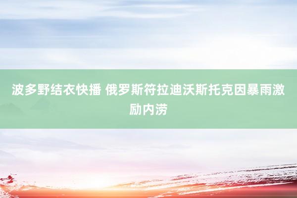 波多野结衣快播 俄罗斯符拉迪沃斯托克因暴雨激励内涝