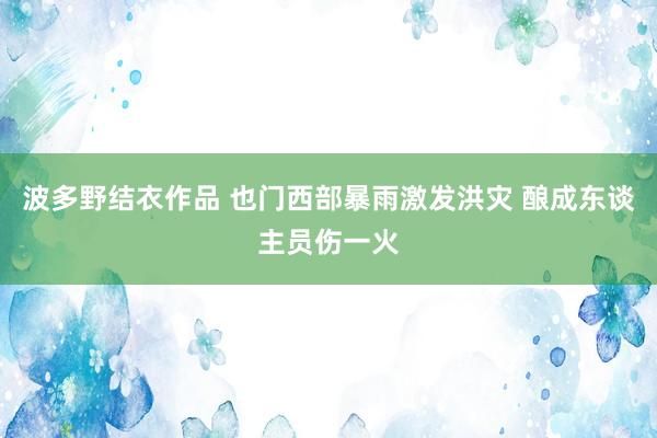 波多野结衣作品 也门西部暴雨激发洪灾 酿成东谈主员伤一火