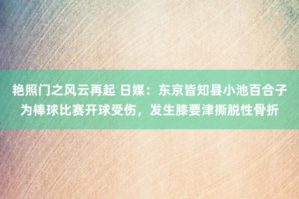 艳照门之风云再起 日媒：东京皆知县小池百合子为棒球比赛开球受伤，发生膝要津撕脱性骨折