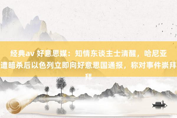 经典av 好意思媒：知情东谈主士清醒，哈尼亚遭暗杀后以色列立即向好意思国通报，称对事件崇拜