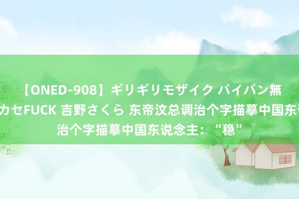 【ONED-908】ギリギリモザイク パイパン無限絶頂！激イカセFUCK 吉野さくら 东帝汶总调治个字描摹中国东说念主：“稳”