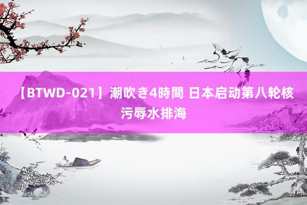 【BTWD-021】潮吹き4時間 日本启动第八轮核污辱水排海