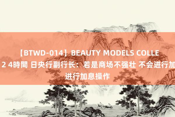 【BTWD-014】BEAUTY MODELS COLLECTION 2 4時間 日央行副行长：若是商场不强壮 不会进行加息操作