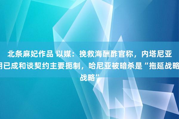 北条麻妃作品 以媒：挽救海酬酢官称，内塔尼亚胡已成和谈契约主要扼制，哈尼亚被暗杀是“拖延战略”