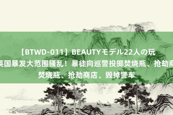 【BTWD-011】BEAUTYモデル22人の玩具責め4時間 英国暴发大范围骚乱！暴徒向巡警投掷焚烧瓶、抢劫商店、毁掉警车