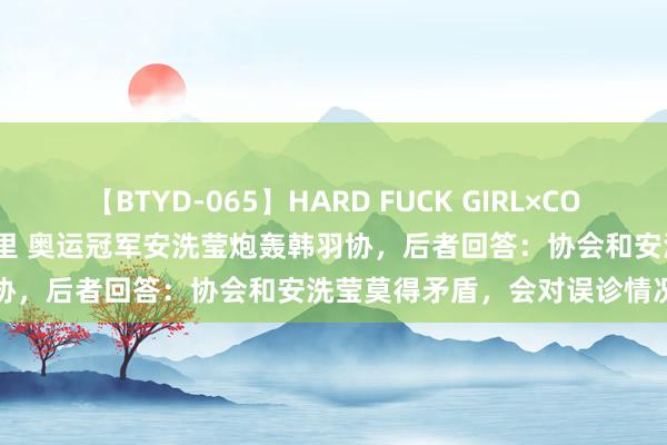 【BTYD-065】HARD FUCK GIRL×COSPLAY PRINCESS 遠山千里 奥运冠军安洗莹炮轰韩羽协，后者回答：协会和安洗莹莫得矛盾，会对误诊情况进行拜谒