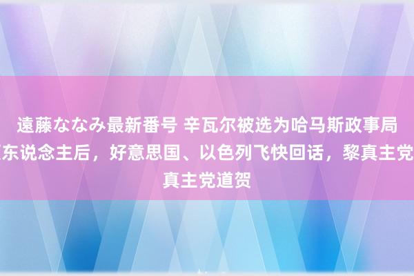 遠藤ななみ最新番号 辛瓦尔被选为哈马斯政事局带领东说念主后，好意思国、以色列飞快回话，黎真主党道贺