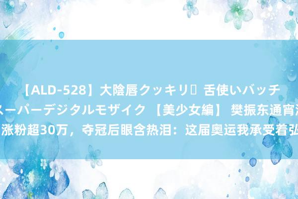 【ALD-528】大陰唇クッキリ・舌使いバッチリ・アナルまる見え スーパーデジタルモザイク 【美少女編】 樊振东通宵涨粉超30万，夺冠后眼含热泪：这届奥运我承受着弘大的压力，作念到了极致