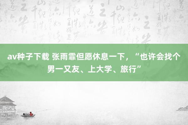 av种子下载 张雨霏但愿休息一下，“也许会找个男一又友、上大学、旅行”
