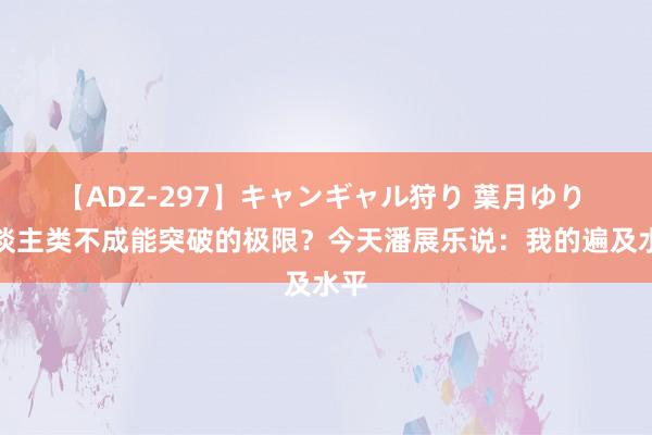 【ADZ-297】キャンギャル狩り 葉月ゆり 东谈主类不成能突破的极限？今天潘展乐说：我的遍及水平