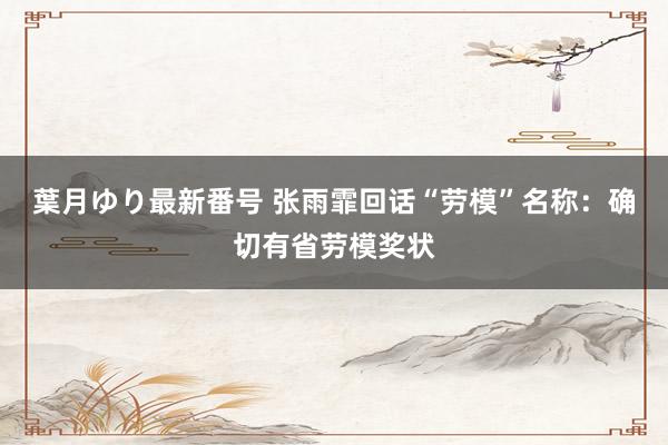 葉月ゆり最新番号 张雨霏回话“劳模”名称：确切有省劳模奖状