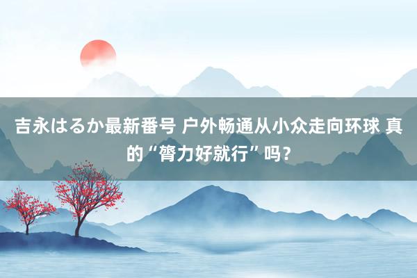 吉永はるか最新番号 户外畅通从小众走向环球 真的“膂力好就行”吗？