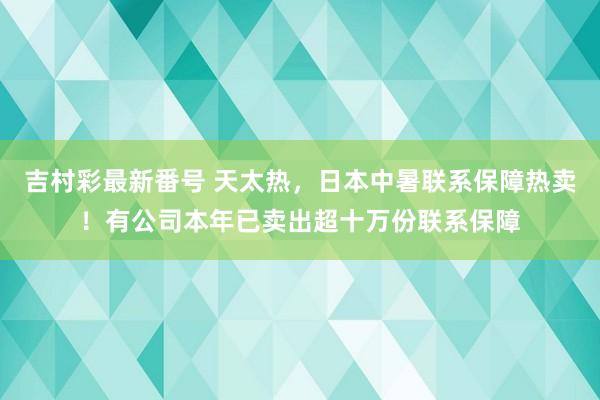 吉村彩最新番号 天太热，日本中暑联系保障热卖！有公司本年已卖出超十万份联系保障