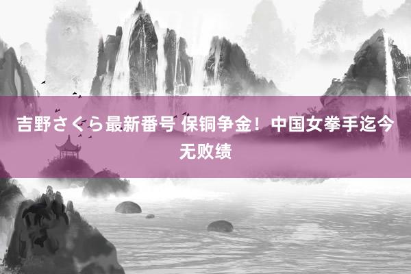 吉野さくら最新番号 保铜争金！中国女拳手迄今无败绩