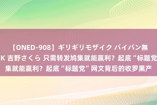 【ONED-908】ギリギリモザイク パイパン無限絶頂！激イカセFUCK 吉野さくら 只需转发鸠集就能赢利？起底“标题党”网文背后的收罗黑产