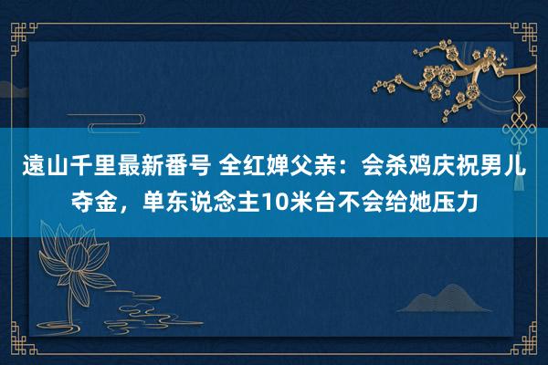 遠山千里最新番号 全红婵父亲：会杀鸡庆祝男儿夺金，单东说念主10米台不会给她压力