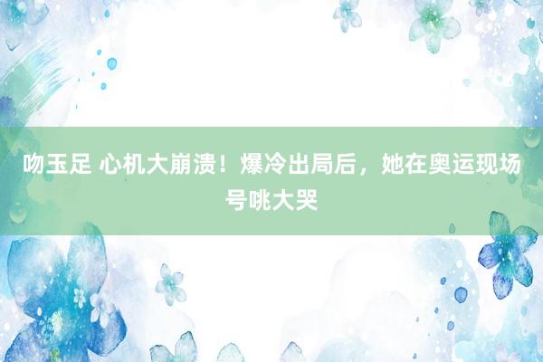 吻玉足 心机大崩溃！爆冷出局后，她在奥运现场号咷大哭