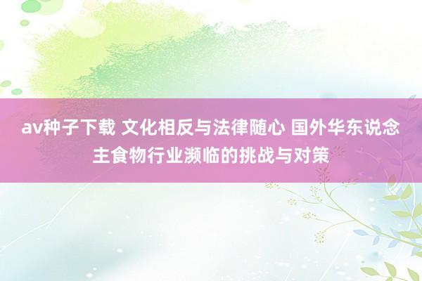 av种子下载 文化相反与法律随心 国外华东说念主食物行业濒临的挑战与对策