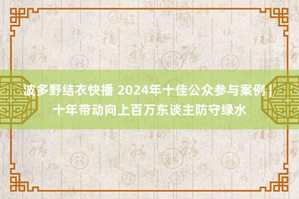 波多野结衣快播 2024年十佳公众参与案例 | 十年带动向上百万东谈主防守绿水