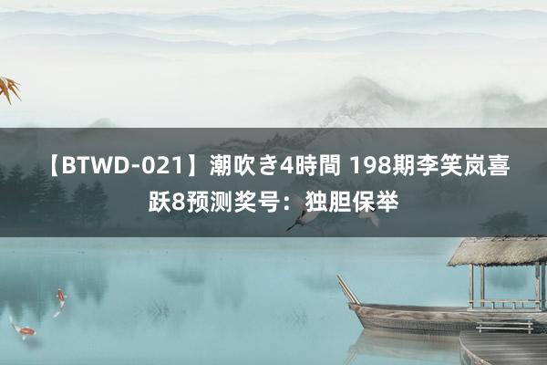 【BTWD-021】潮吹き4時間 198期李笑岚喜跃8预测奖号：独胆保举