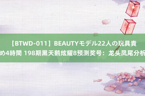 【BTWD-011】BEAUTYモデル22人の玩具責め4時間 198期黑天鹅炫耀8预测奖号：龙头凤尾分析