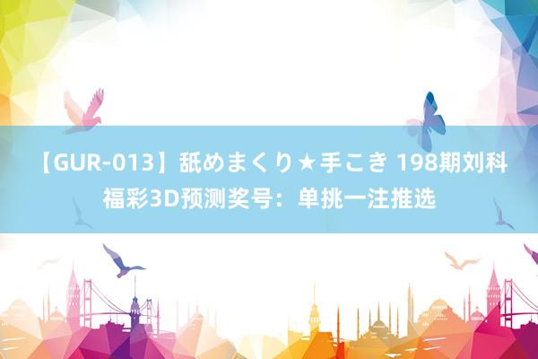 【GUR-013】舐めまくり★手こき 198期刘科福彩3D预测奖号：单挑一注推选