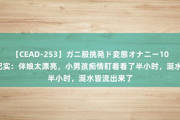 【CEAD-253】ガニ股挑発ド変態オナニー100人8時間 纪实：伴娘太漂亮，小男孩痴情盯着看了半小时，涎水皆流出来了