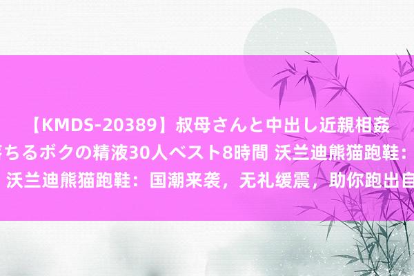 【KMDS-20389】叔母さんと中出し近親相姦 叔母さんの身体を伝い落ちるボクの精液30人ベスト8時間 沃兰迪熊猫跑鞋：国潮来袭，无礼缓震，助你跑出自我作风！