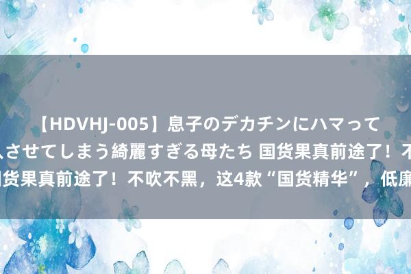 【HDVHJ-005】息子のデカチンにハマってしまい毎日のように挿入させてしまう綺麗すぎる母たち 国货果真前途了！不吹不黑，这4款“国货精华”，低廉又好用