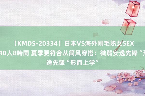 【KMDS-20334】日本VS海外剛毛熟女SEX対決！！40人8時間 夏季更符合从简风穿搭：微弱安逸先锋“形而上学”