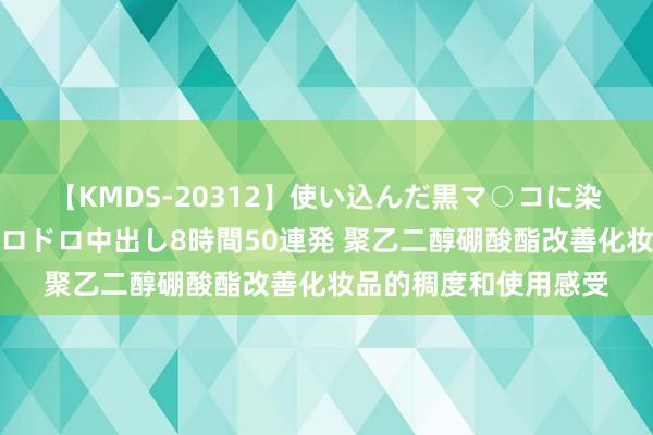 【KMDS-20312】使い込んだ黒マ○コに染み渡る息子の精液ドロドロ中出し8時間50連発 聚乙二醇硼酸酯改善化妆品的稠度和使用感受