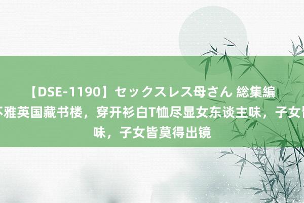 【DSE-1190】セックスレス母さん 総集編 章泽天参不雅英国藏书楼，穿开衫白T恤尽显女东谈主味，子女皆莫得出镜