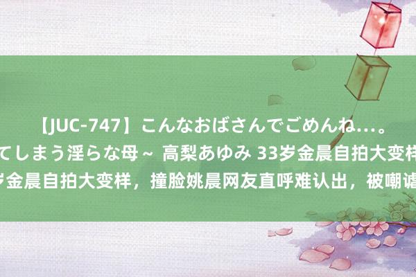 【JUC-747】こんなおばさんでごめんね…。～童貞チ○ポに発情してしまう淫らな母～ 高梨あゆみ 33岁金晨自拍大变样，撞脸姚晨网友直呼难认出，被嘲谑脸总在变