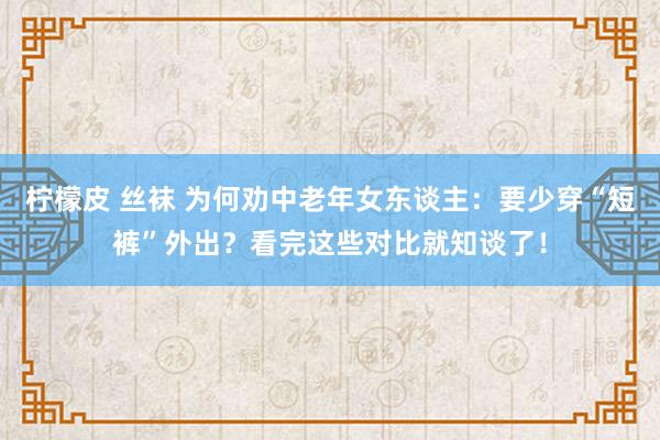 柠檬皮 丝袜 为何劝中老年女东谈主：要少穿“短裤”外出？看完这些对比就知谈了！