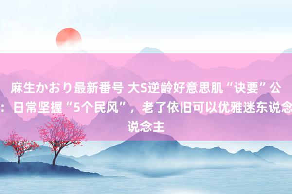 麻生かおり最新番号 大S逆龄好意思肌“诀要”公开：日常坚握“5个民风”，老了依旧可以优雅迷东说念主