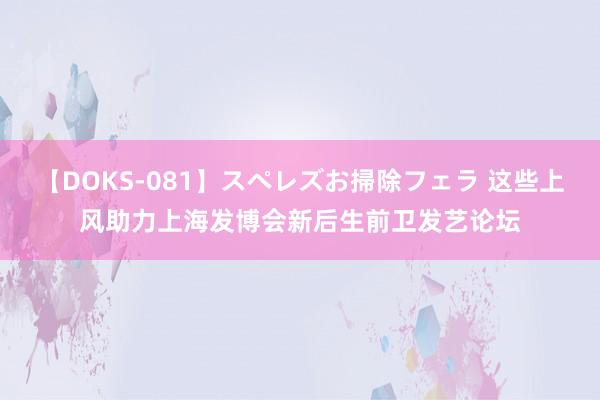 【DOKS-081】スペレズお掃除フェラ 这些上风助力上海发博会新后生前卫发艺论坛