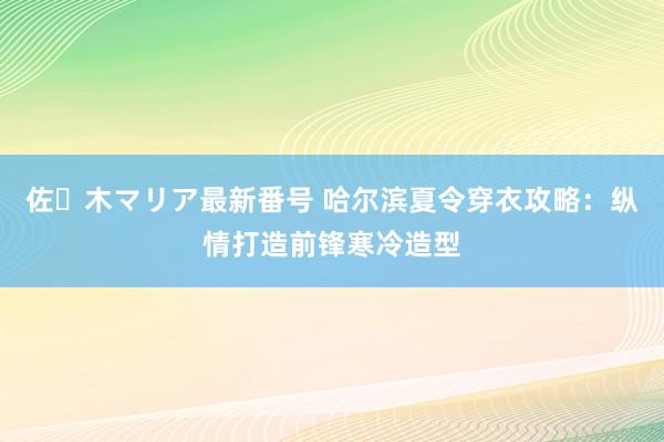 佐々木マリア最新番号 哈尔滨夏令穿衣攻略：纵情打造前锋寒冷造型