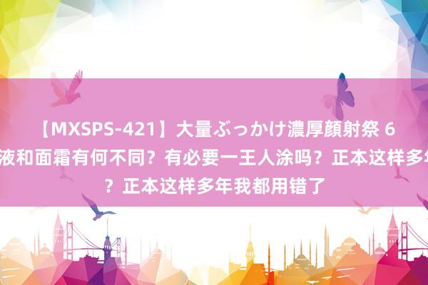 【MXSPS-421】大量ぶっかけ濃厚顔射祭 60人5時間 乳液和面霜有何不同？有必要一王人涂吗？正本这样多年我都用错了