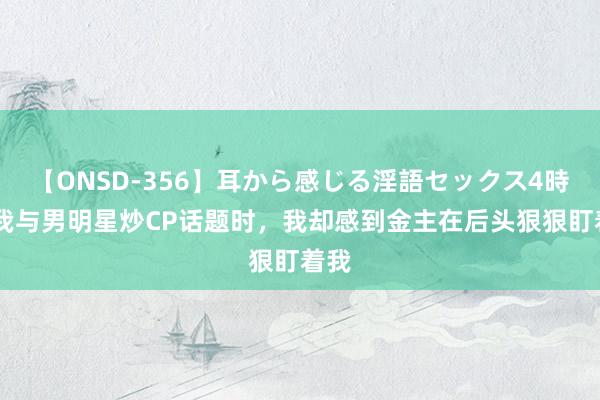 【ONSD-356】耳から感じる淫語セックス4時間 我与男明星炒CP话题时，我却感到金主在后头狠狠盯着我